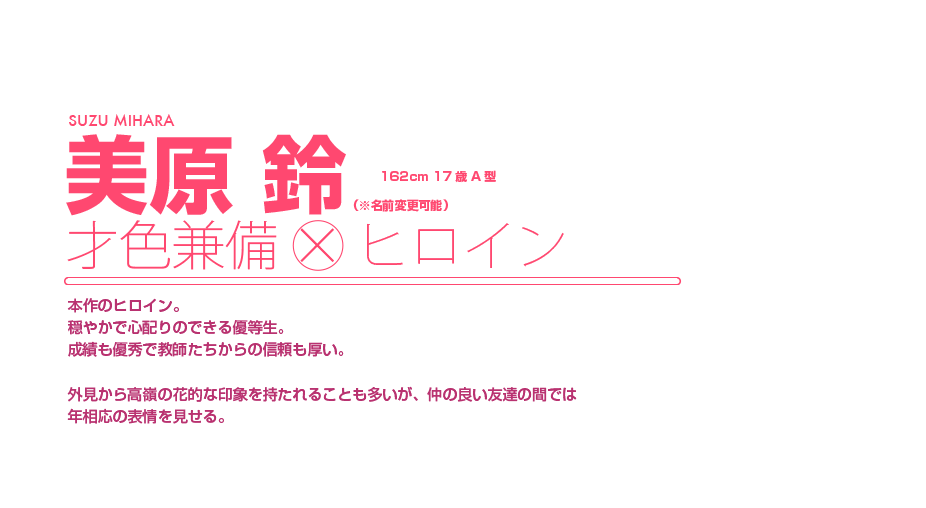 美原 鈴||才色兼備×ヒロイン|本作のヒロイン。穏やかで心配りのできる優等生。成績も優秀で教師たちからの信頼も厚い。外見から高嶺の花的な印象を持たれることも多いが、仲の良い友達の間では年相応の表情を見せる。