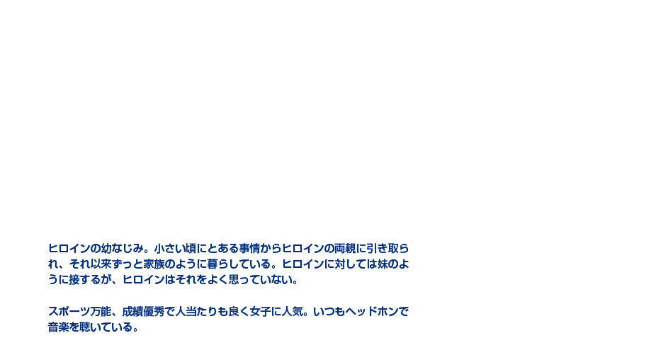 音成 奏|前野 智昭|奔放王子×居候幼馴染|ヒロインの幼なじみ。小さい頃にとある事情からヒロインの両親に引き取られ、それ以来ずっと家族のように暮らしている。ヒロインに対しては妹のように接するが、ヒロインはそれをよく思っていない。スポーツ万能、成績優秀で人当たりも良く女子に人気。いつもヘッドホンで音楽を聴いている。