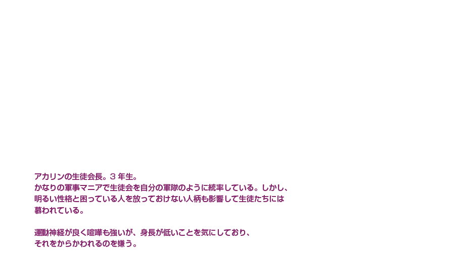 青葉 大河|石川 界人|生徒会長×軍事マニア|アカリンの生徒会長。3年生。かなりの軍事マニアで生徒会を自分の軍隊のように統率している。しかし、明るい性格と困っている人を放っておけない人柄も影響して生徒たちには慕われている。運動神経が良く喧嘩も強いが、身長が低いことを気にしており、それをからかわれるのを嫌う。