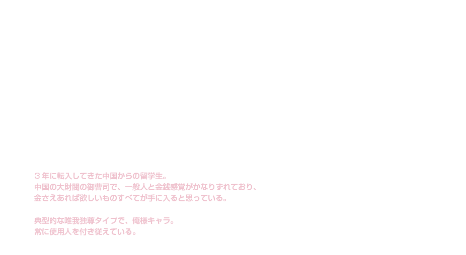 蘇 明杰|小野 友樹|チャイナ×俺様金持ち|3年に転入してきた中国からの留学生。中国の大財閥の御曹司で、一般人と金銭感覚がかなりずれており、金さえあれば欲しいものすべてが手に入ると思っている。典型的な唯我独尊タイプで、俺様キャラ。常に使用人を付き従えている。