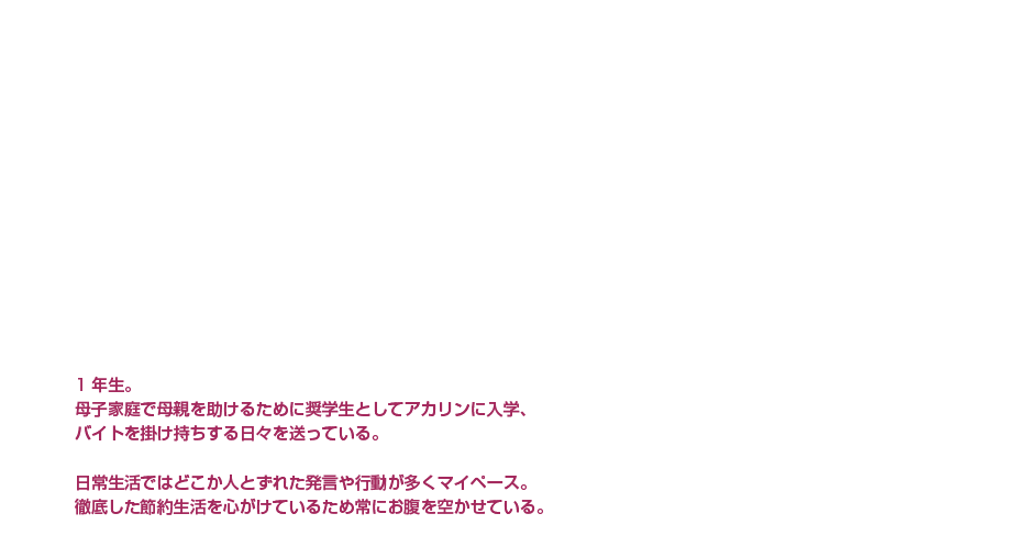 桃井 優一郎|岡本 信彦|貧乏×天然青年|1年生。母子家庭で母親を助けるために奨学生としてアカリンに入学、バイトを掛け持ちする日々を送っている。日常生活ではどこか人とずれた発言や行動が多くマイペース。徹底した節約生活を心がけているため常にお腹を空かせている。