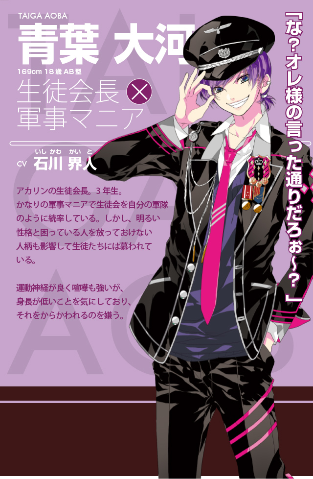 青葉 大河|石川 界人|生徒会長×軍事マニア|アカリンの生徒会長。3年生。かなりの軍事マニアで生徒会を自分の軍隊のように統率している。しかし、明るい性格と困っている人を放っておけない人柄も影響して生徒たちには慕われている。運動神経が良く喧嘩も強いが、身長が低いことを気にしており、それをからかわれるのを嫌う。
